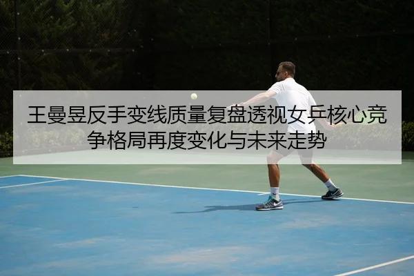 王曼昱反手变线质量复盘透视女乒核心竞争格局再度变化与未来走势