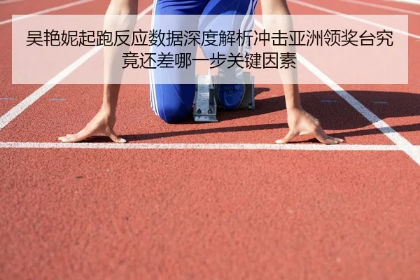 吴艳妮起跑反应数据深度解析冲击亚洲领奖台究竟还差哪一步关键因素